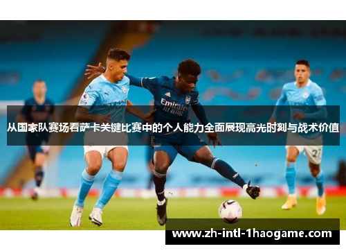 从国家队赛场看萨卡关键比赛中的个人能力全面展现高光时刻与战术价值 从国家队赛场看萨卡关键比赛中的个人能力全面展现高光时刻与战术价值