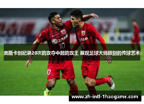 奥斯卡创纪录20次助攻夺中超助攻王 展现足球大师级别的传球艺术