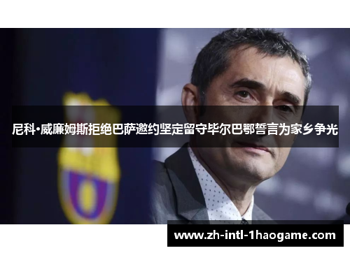 尼科·威廉姆斯拒绝巴萨邀约坚定留守毕尔巴鄂誓言为家乡争光