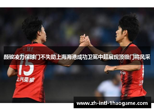 颜骏凌力保球门不失助上海海港成功卫冕中超展现顶级门将风采