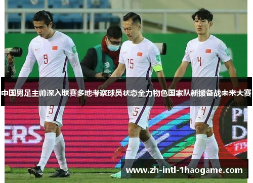 中国男足主帅深入联赛多地考察球员状态全力物色国家队新援备战未来大赛