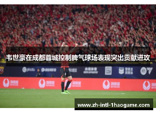 韦世豪在成都蓉城控制脾气球场表现突出贡献进攻 韦世豪在成都蓉城控制脾气球场表现突出贡献进攻