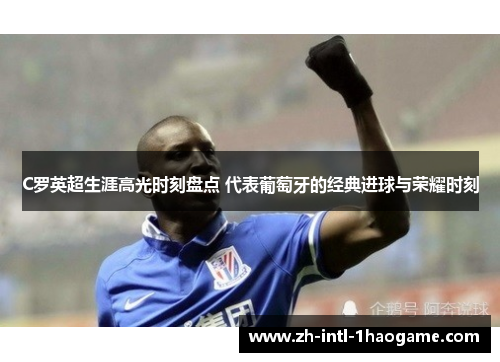 C罗英超生涯高光时刻盘点 代表葡萄牙的经典进球与荣耀时刻 C罗英超生涯高光时刻盘点 代表葡萄牙的经典进球与荣耀时刻